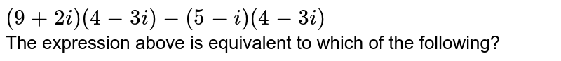 `(9+2i)(4-3i)-(5-i)(4-3i)` <br> The expression above is equivalent to which of the following?