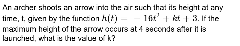 An archer shoots an arrow into the air such that its height at any time, t, given by the function h(t)=-16t^(2)+kt+3 . If the maximum height of the arrow occurs at 4 seconds after it is launched, what is the value of k?