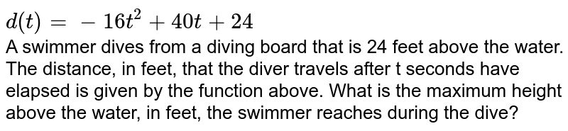 d(t) = -16t^2+40t +24 A swimmer dives from a diving board that is 24 feet above the water. The distance, in feet, that the diver travels after t seconds have elapsed is given by the function above. What is the maximum height above the water, in feet, the swimmer reaches during the dive?
