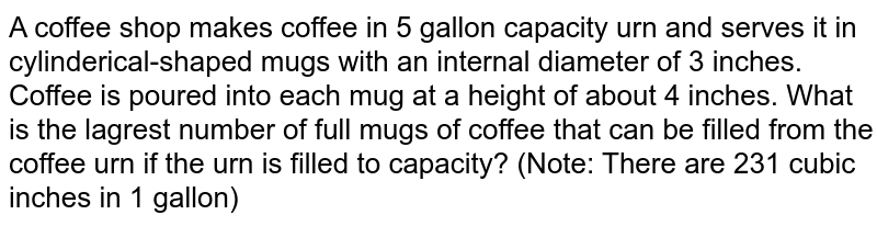 A coffee shop makes coffee in 5 gallon capacity urn and serves it in cylinderical-shaped mugs with an internal diameter of 3 inches. Coffee is poured into each mug at a height of about 4 inches. What is the lagrest number of full mugs of coffee that can be filled from the coffee urn if the urn is filled to capacity? (Note: There are 231 cubic inches in 1 gallon)