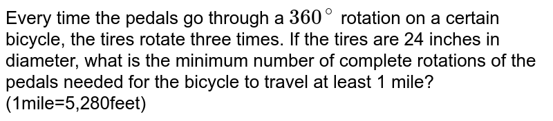 Every time the pedals go through a 360^(@) rotation on a certain bicycle, the tires rotate three times. If the tires are 24 inches in diameter, what is the minimum number of complete rotations of the pedals needed for the bicycle to travel at least 1 mile? (1mile=5,280feet)