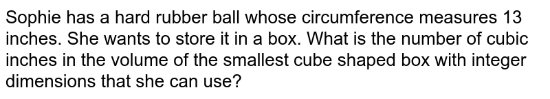 Sophie has a hard rubber ball whose circumference measures 13 inches. She wants to store it in a box. What is the number of cubic inches in the volume of the smallest cube shaped box with integer dimensions that she can use?