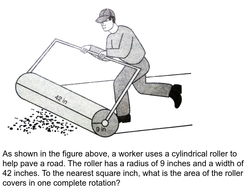 As shown in the figure above, a worker uses a cylindrical roller to help pave a road. The roller has a radius of 9 inches and a width of 42 inches. To the nearest square inch, what is the area of the roller covers in one complete rotation?