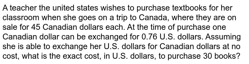 A teacher the united states wishes to purchase textbooks for her classroom when she goes on a trip to Canada, where they are on sale for 45 Canadian dollars each. At the time of purchase one Canadian dollar can be exchanged for 0.76 U.S. dollars. Assuming she is able to exchange her U.S. dollars for Canadian dollars at no cost, what is the exact cost, in U.S. dollars, to purchase 30 books?