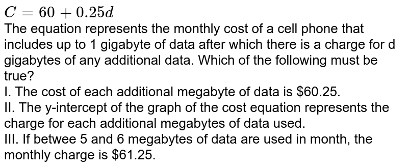 C=60+0.25d The equation represents the monthly cost of a cell phone that includes up to 1 gigabyte of data after which there is a charge for d gigabytes of any additional data. Which of the following must be true? I. The cost of each additional megabyte of data is $60.25. II. The y-intercept of the graph of the cost equation represents the charge for each additional megabytes of data used. III. If betwee 5 and 6 megabytes of data are used in month, the monthly charge is $61.25.