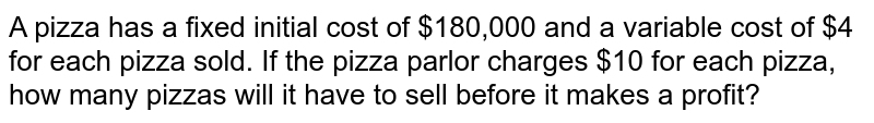 A pizza has a fixed initial cost of $180,000 and a variable cost of $4 for each pizza sold. If the pizza parlor charges $10 for each pizza, how many pizzas will it have to sell before it makes a profit?