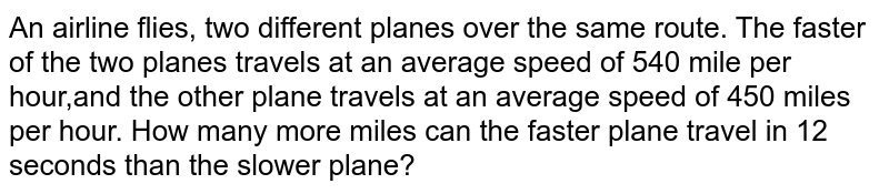 An airline flies, two different planes over the same route. The faster of the two planes travels at an average speed of 540 mile per hour,and the other plane travels at an average speed of 450 miles per hour. How many more miles can the faster plane travel in 12 seconds than the slower plane?
