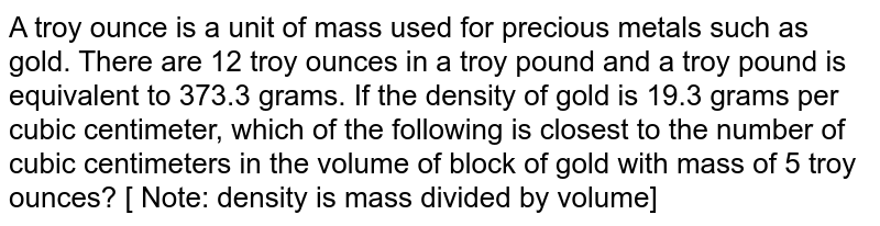 A troy ounce is a unit of mass used for precious metals such as gold. There are 12 troy ounces in a troy pound and a troy pound is equivalent to 373.3 grams. If the density of gold is 19.3 grams per cubic centimeter, which of the following is closest to the number of cubic centimeters in the volume of block of gold with mass of 5 troy ounces? [ Note: density is mass divided by volume]