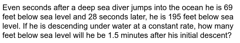 Even seconds after a deep sea diver jumps into the ocean he is 69 feet below sea level and 28 seconds later, he is 195 feet below sea level. If he is descending under water at a constant rate, how many feet below sea level will he be 1.5 minutes after his initial descent?