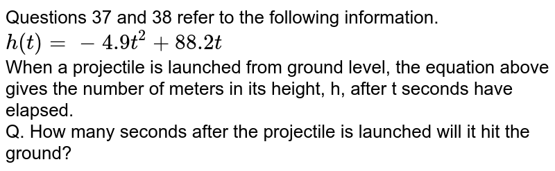 Questions 37 and 38 refer to the following information. h(t)=-4.9t^(2)+88.2t When a projectile is launched from ground level, the equation above gives the number of meters in its height, h, after t seconds have elapsed. Q. How many seconds after the projectile is launched will it hit the ground?