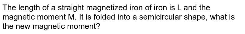 The length of a straight magnetized iron of iron is L and the magnetic moment M. It is folded into a semicircular shape, what is the new magnetic moment?