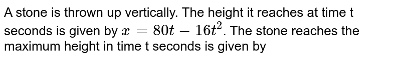 A stone is thrown up vertically. The height it reaches at time t seconds is given by x=80t-16t^(2) . The stone reaches the maximum height in time t seconds is given by