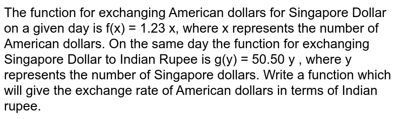 The function for exchanging American dollars for Singapore Dollar on a given day is f(x) = 1.23 x, where x represents the number of American dollars. On the same day the function for exchanging Singapore Dollar to Indian Rupee is g(y) = 50.50 y , where y represents the number of Singapore dollars. Write a function which will give the exchange rate of American dollars in terms of Indian rupee.