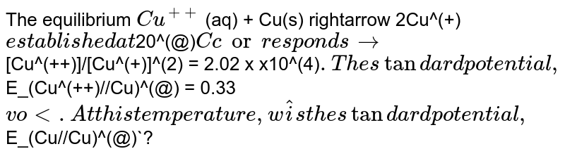 The equilibrium `Cu^(++)` (aq) + Cu(s) rightarrow 2Cu^(+)` established at `20^(@)`C corresponds to `[Cu^(++)]/[Cu^(+)]^(2) = 2.02 x x10^(4)`. The standard potential , `E_(Cu^(++)//Cu)^(@) = 0.33` volt. At this temperature, what is the standard potential , `E_(Cu//Cu)^(@)`?