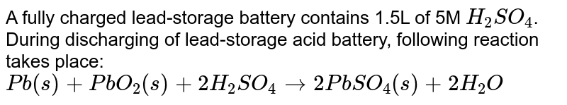 A fully charged lead-storage battery contains 1.5L of 5M `H_(2)SO_(4)`. During discharging of lead-storage acid battery, following reaction takes place: <br> `Pb(s)+PbO_(2)(s)+2H_(2)SO_(4)rarr2PbSO_(4)(s)+2H_(2)O`