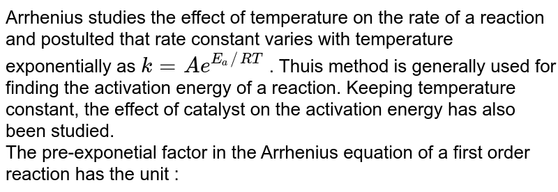 Arrhenius studies the effect of temperature on the rate of a  reaction and postulted that rate constant varies with temperature exponentially as `k=Ae^(E_(a)//RT)` . Thuis method is generally used for finding the activation energy of  a reaction. Keeping temperature constant, the effect of catalyst on the activation energy has also been studied. <br> The pre-exponetial factor in the Arrhenius equation of a first order reaction has the unit : 