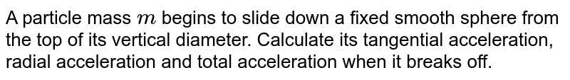 A particle mass `m` begins to slide down a fixed smooth sphere from the top of its vertical diameter. Calculate its tangential acceleration, radial acceleration and total acceleration when it breaks off.