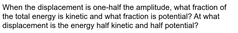 When the displacement is one-half the amplitude, what fraction of the total energy is kinetic and what fraction is potential? At what displacement is the energy half kinetic and half potential?