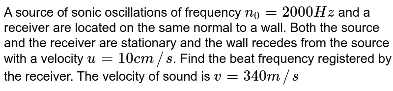 A source of sonic oscillations of frequency `n_(0) = 2000 Hz` and a receiver are located on the same normal to a wall. Both the source and the receiver are stationary and the wall recedes from the source with a velocity `u = 10 cm//s`. Find the beat frequency registered by the receiver. The velocity of sound is `v = 340 m//s`