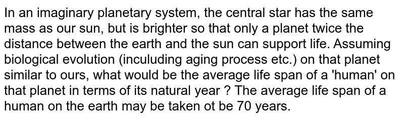In an imaginary planetary system, the central star has the same mass as our sun, but is brighter so that only a planet twice the distance between the earth and the sun can support life. Assuming biological evolution (inculuding aging process etc.) on that planet similar to ours, what would be the average life span of a 'human' on that planet in terms of its natural year ? The average life span of a human on the earth may be taken ot be 70 years.