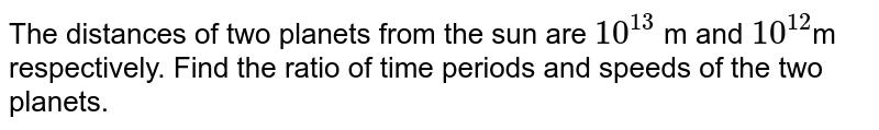 The distances of two planets from the sun are 10^(13) m and 10^(12) m respectively. Find the ratio of time periods and speeds of the two planets.