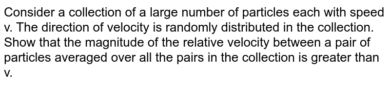 Consider a collection of a large number of particles each with speed v. The direction of velocity is randomly distributed in the collection. Show that the magnitude of the relative velocity between a pair of particles averaged over all the pairs in the collection is greater than v. 