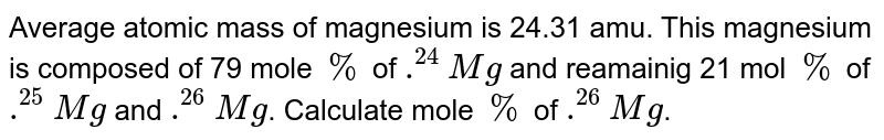 Average atomic mass of magnesium is 24.31 amu. This magnesium is composed of 79 mole % of .^(24)Mg and reamainig 21 mol % of .^(25)Mg and .^(26)Mg . Calculate mole % of .^(26)Mg .