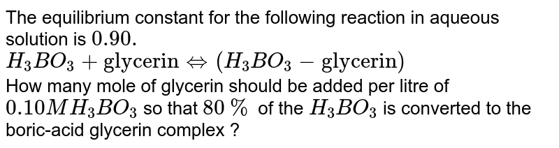 The equilibrium constant for the following reaction in aqueous solution is `0.90.` <br> `H_(3)BO_(3)+"glycerin"hArr(H_(3)BO_(3)-"glycerin")` <br> How many mole of glycerin should be added per litre of `0.10 M H_(3)BO_(3)` so that `80%` of the `H_(3)BO_(3)` is converted to the boric-acid glycerin complex ?