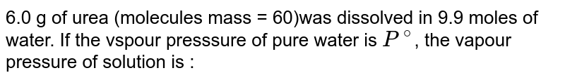 6.0 g of urea (molecules mass = 60)was dissolved in 9.9 moles of water. If the vspour presssure of pure water is `P^(@)`, the vapour pressure of solution is :