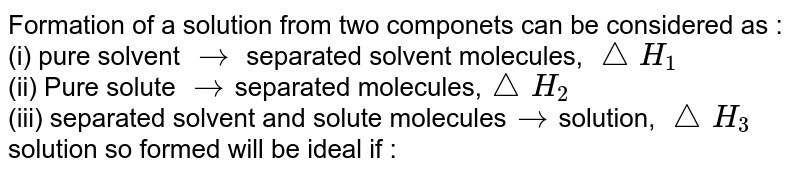 Formation of a solution from two componenets can be considered as : (i) pure sovent rarr separated solvent molecules, /_\H_(1) (ii) Pure solute rarr separated molecules, /_\H_(2) (iii) separated sovent and solute molecules rarr solution, /_\H_(3) solution so formed will be ideal if :