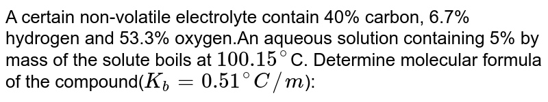 A certain non-volatile electrolyte contain 40% carbon, 6.7% hydrogen and 53.3% oxygen.An aqueous solution containing 5% by mass of the solute boils at `100.15^(@)`C. Determine molecular formula of the compound(`K_(b) =0.51^(@)C//m`):
