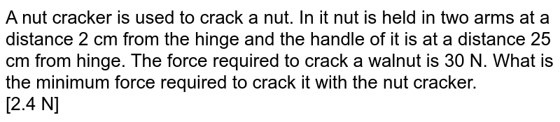 A nut cracker is used to crack a nut. In it nut is held in two arms at a distance 2 cm from the hinge and the handle of it is at a distance 25 cm from hinge. The force required to crack a walnut is 30 N. What is the minimum force required to crack it with the nut cracker. [2.4 N]