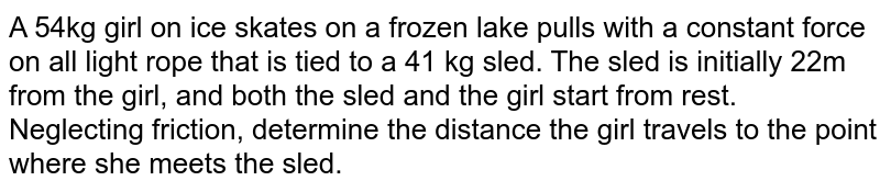 A 54kg girl on ice skates on a frozen lake pulls with a constant force on all light rope that is tied to a 41 kg sled. The sled is initially 22m from the girl, and both the sled and the girl start from rest. Neglecting friction, determine the distance the girl travels to the point where she meets the sled.