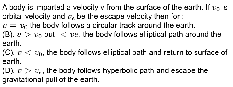 A body is imparted a velocity v from the surface of the earth. If v_(0) is orbital velocity and v_(e) be the escape velocity then for : v = v_(0) the body follows a circular track around the earth. (B). v gt v_(0) but lt ve , the body follows elliptical path around the earth. (C). v lt v_(0) , the body follows elliptical path and return to surface of earth. (D). v gt v_(e) , the body follows hyperbolic path and escape the gravitational pull of the earth.