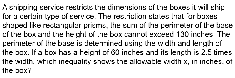 A shipping service restricts the dimensions of the boxes it will ship for a certain type of service. The restriction states that for boxes shaped like rectangular prisms, the sum of the perimeter of the base of the box and the height of the box cannot exceed 130 inches. The perimeter of the base is determined using the width and length of the box. If a box has a height of 60 inches and its length is 2.5 times the width, which inequality shows the allowable width x, in inches, of the box?