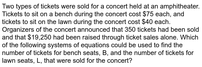 Two types of tickets were sold for a concert held at an amphitheater. Tickets to sit on a bench during the concert cost $75 each, and tickets to sit on the lawn during the concert cost $40 each. Organizers of the concert announced that 350 tickets had been sold and that $19,250 had been raised through ticket sales alone. Which of the following systems of equations could be used to find the number of tickets for bench seats, B, and the number of tickets for lawn seats, L, that were sold for the concert?