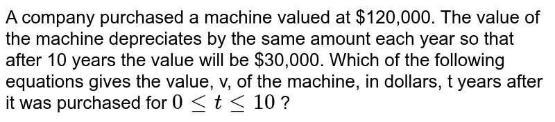 A company purchased a machine valued at $120,000. The value of the machine depreciates by the same amount each year so that after 10 years the value will be $30,000. Which of the following equations gives the value, v, of the machine, in dollars, t years after it was purchased for 0 le t le 10 ?