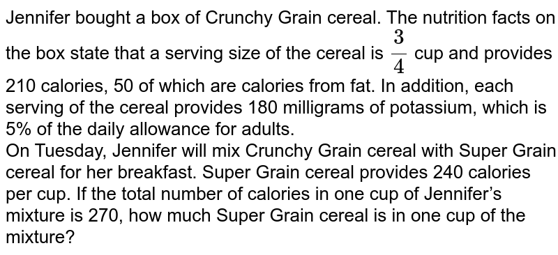 Jennifer bought a box of Crunchy Grain cereal. The nutrition facts on the box state that a serving size of the cereal is 3/4 cup and provides 210 calories, 50 of which are calories from fat. In addition, each serving of the cereal provides 180 milligrams of potassium, which is 5% of the daily allowance for adults. On Tuesday, Jennifer will mix Crunchy Grain cereal with Super Grain cereal for her breakfast. Super Grain cereal provides 240 calories per cup. If the total number of calories in one cup of Jennifer’s mixture is 270, how much Super Grain cereal is in one cup of the mixture?