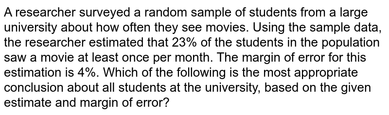 A researcher surveyed a random sample of students from a large university about how often they see movies. Using the sample data, the researcher estimated that 23% of the students in the population saw a movie at least once per month. The margin of error for this estimation is 4%. Which of the following is the most appropriate conclusion about all students at the university, based on the given estimate and margin of error?