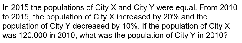 In 2015 the populations of City X and City Y were equal. From 2010 to 2015, the population of City X increased by 20% and the population of City Y decreased by 10%. If the population of City X was 120,000 in 2010, what was the population of City Y in 2010?