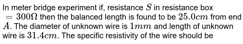 In meter bridge experiment if, resistance `S` in resistance box `=300Omega` then the balanced length is found to be `25.0cm` from end `A`. The diameter of unknown wire is `1mm` and length of unknown wire is `31.4cm`. The specific resistivity of the wire should be 