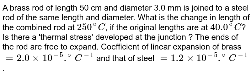 A brass rod of length 50 cm and diameter 3.0 mm is joined to a steel rod of the same length and diameter. What is the change in length of the combined rod at `250^(@)C`, if the original lengths are at `40.0^(@)C`? Is there a 'thermal stress' developed at the junction ? The ends of the rod are free to expand. Coefficient of linear expansion of brass `= 2.0 xx 10^(-5).^(@)C^(-1)` and that of steel `=1.2 xx 10^(-5).^(@)C^(-1)`. 