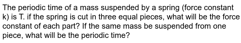 The periodic time of a mass suspended by a spring (force constant k) is T. if the spring is cut in three equal pieces, what will be the force constant of each part? If the same mass be suspended from one piece, what will be the periodic time?