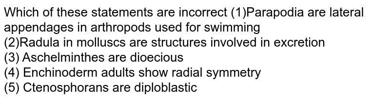Which of these statements are incorrect (1)Parapodia are lateral appendages in arthropods used for swimming (2)Radula in molluscs are structures involved in excretion (3) Aschelminthes are dioecious (4) Enchinoderm adults show radial symmetry (5) Ctenosphorans are diploblastic