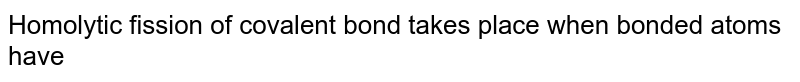 Homolytic fission of covalent bond takes place when bonded atoms have