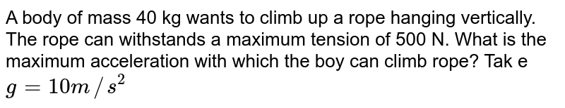 A body of mass 40 kg wants to climb up a rope hanging vertically. The rope can withstands a maximum tension of 500 N. What is the maximum acceleration with which the boy can climb rope? Tak e g=10m//s^(2)