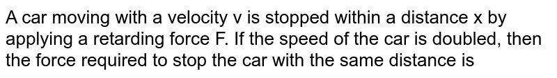 A car moving with a velocity v is stopped within a distance x by applying a retarding force F. If the speed of the car is doubled, then the force required to stop the car with the same distance is