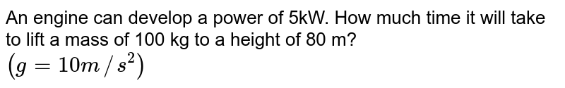 An engine can develop a power of 5kW. How much time it will take to lift a mass of 100 kg to a height of 80 m? (g=10m//s^(2))