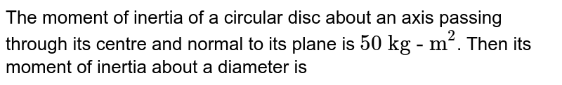 The moment of inertia of a circular disc about an axis passing through its centre and normal to its plane is "50 kg - m"^(2) . Then its moment of inertia about a diameter is
