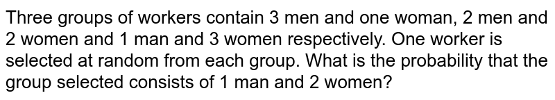 Three groups of workers contain 3 men and one woman, 2 men and 2 women and 1 man and 3 women respectively. One worker is selected at random from each group. What is the probability that the group selected consists of 1 man and 2 women? 